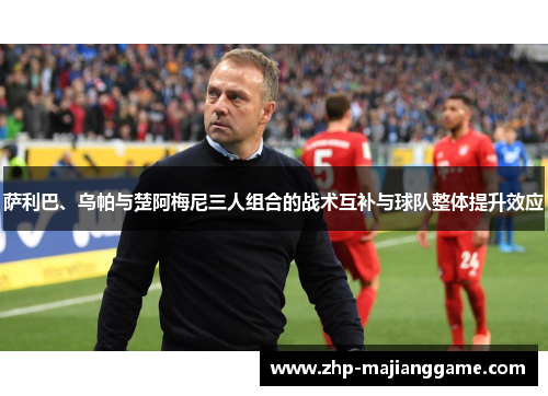 萨利巴、乌帕与楚阿梅尼三人组合的战术互补与球队整体提升效应