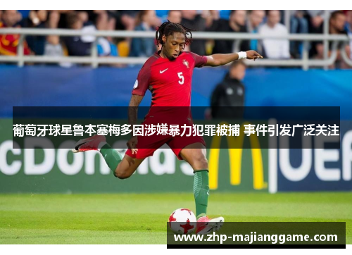 葡萄牙球星鲁本塞梅多因涉嫌暴力犯罪被捕 事件引发广泛关注