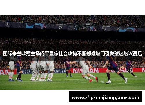 国际米兰欧冠主场闷平皇家社会攻势不断却难破门引发球迷热议赛后
