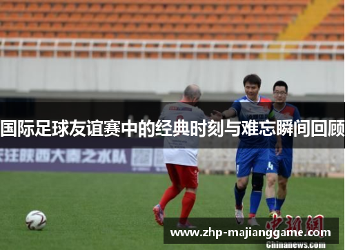 国际足球友谊赛中的经典时刻与难忘瞬间回顾